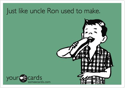 Just like uncle Ron used to make.