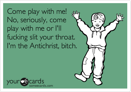 Come play with me!
No, seriously, come 
play with me or I'll
fucking slit your throat.
I'm the Antichrist, bitch.