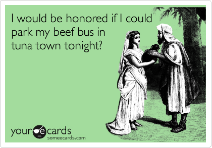 I would be honored if I could
park my beef bus in
tuna town tonight?