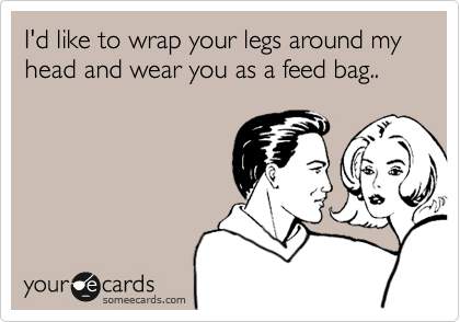 I'd like to wrap your legs around my head and wear you as a feed bag..