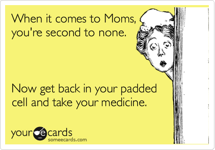 When it comes to Moms,
you're second to none.



Now get back in your padded
cell and take your medicine.