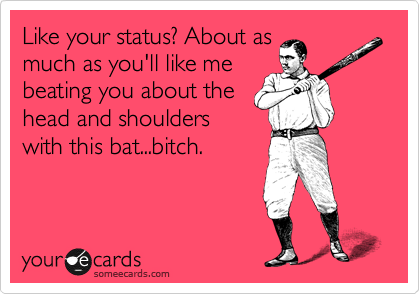 Like your status? About as
much as you'll like me
beating you about the
head and shoulders
with this bat...bitch.