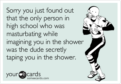 Sorry you just found out
that the only person in
high school who was
masturbating while
imagining you in the shower
was the dude secretly
taping you in the shower. 