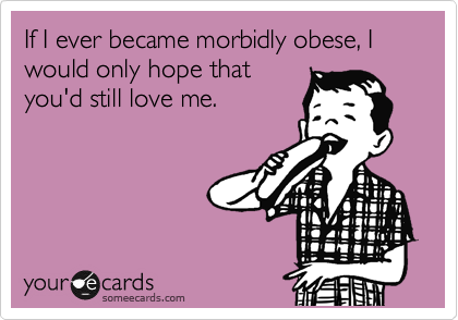 If I ever became morbidly obese, I would only hope that
you'd still love me.