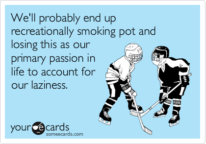 We'll probably end up recreationally smoking pot and losing this as our 
primary passion in
life to account for
our laziness.