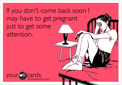 If you don't come back soon I
may have to get pregnant
just to get some
attention.