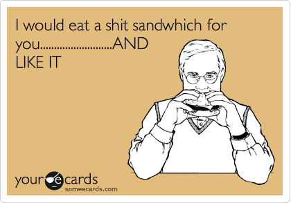 I would eat a shit sandwhich for you..........................AND
LIKE IT