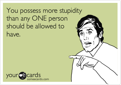 You possess more stupidity
than any ONE person
should be allowed to 
have.