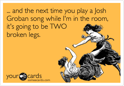 ... and the next time you play a Josh Groban song while I'm in the room, it's going to be TWO
broken legs. 