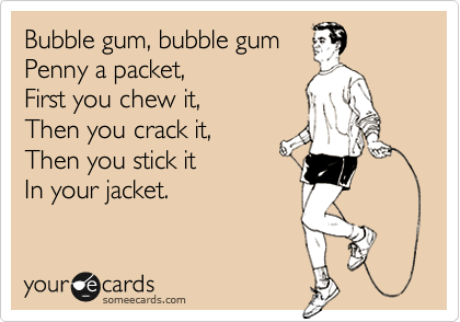 Bubble gum, bubble gum
Penny a packet,
First you chew it,
Then you crack it,
Then you stick it
In your jacket.