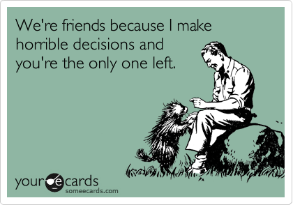 We're friends because I make horrible decisions and
you're the only one left.