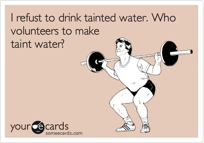I refust to drink tainted water. Who volunteers to make
taint water?