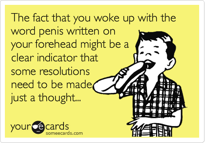 The fact that you woke up with the word penis written on
your forehead might be a
clear indicator that
some resolutions
need to be made,
just a thought...