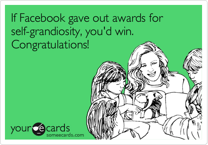 If Facebook gave out awards for self-grandiosity, you'd win.  Congratulations!