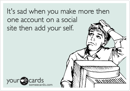 It's sad when you make more then one account on a social
site then add your self.