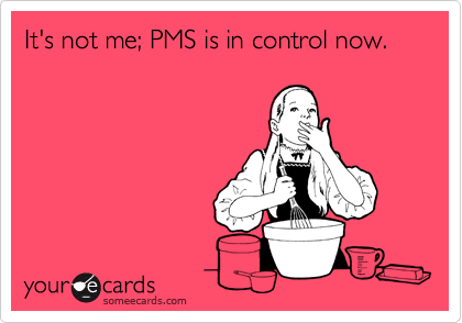 It's not me; PMS is in control now.