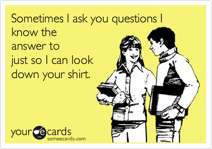 Sometimes I ask you questions I know the
answer to
just so I can look
down your shirt.