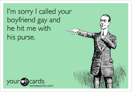 I'm sorry I called your 
boyfriend gay and 
he hit me with 
his purse.