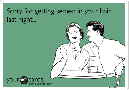 Sorry for getting semen in your hair last night...