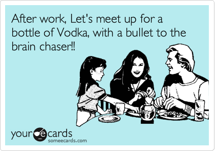 After work, Let's meet up for a bottle of Vodka, with a bullet to the brain chaser!!