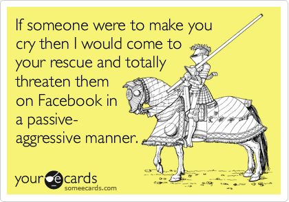 If someone were to make you
cry then I would come to
your rescue and totally
threaten them
on Facebook in
a passive-
aggressive manner.