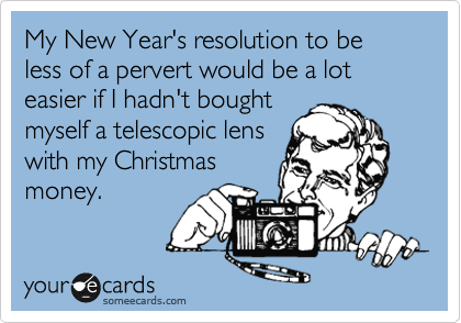 My New Year's resolution to be less of a pervert would be a lot easier if I hadn't bought 
myself a telescopic lens
with my Christmas
money.
