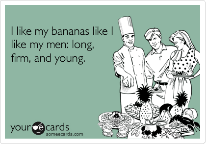 
I like my bananas like I
like my men: long,
firm, and young.