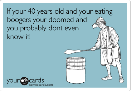 If your 40 years old and your eating boogers your doomed and
you probably dont even
know it! 