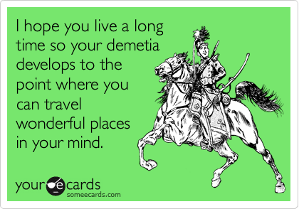 I hope you live a long
time so your demetia
develops to the
point where you
can travel
wonderful places
in your mind. 