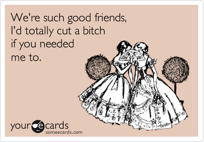 We're such good friends, 
I'd totally cut a bitch 
if you needed 
me to.
