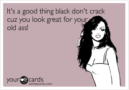 It's a good thing black don't crack cuz you look great for your
old ass!