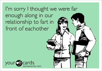 I'm sorry I thought we were far enough along in our
relationship to fart in
front of eachother