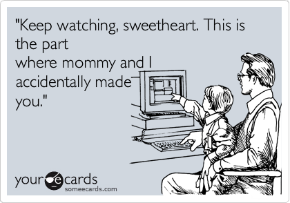 "Keep watching, sweetheart. This is the part
where mommy and I
accidentally made
you."