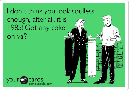 I don't think you look soulless
enough, after all, it is
1985! Got any coke
on ya'?