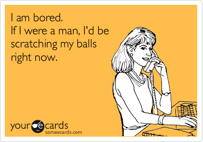 I am bored.
If I were a man, I'd be
scratching my balls
right now. 