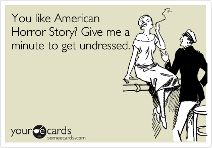 You like American
Horror Story? Give me a
minute to get undressed.