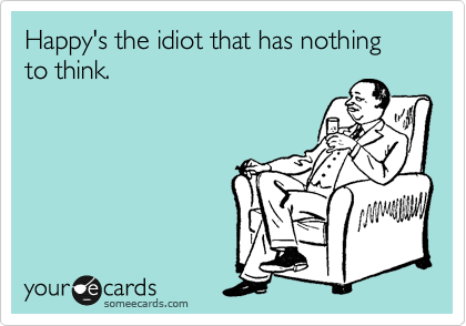 Happy's the idiot that has nothing to think.
