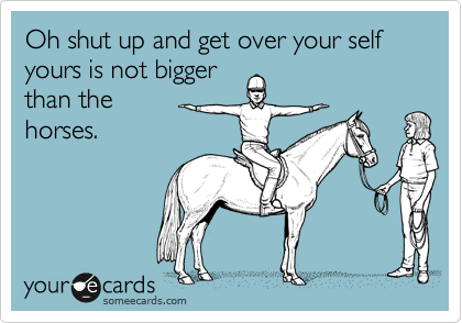 Oh shut up and get over your self
yours is not bigger
than the 
horses.