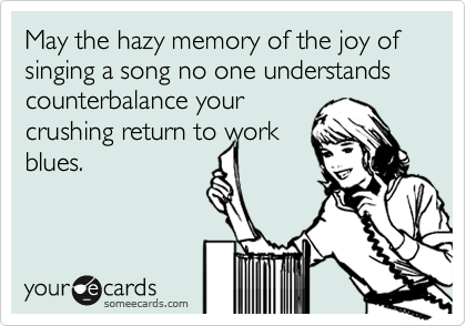 May the hazy memory of the joy of singing a song no one understands counterbalance your
crushing return to work
blues.