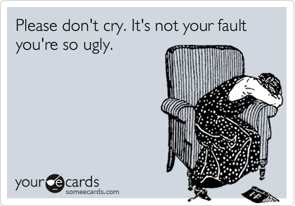 Please don't cry. It's not your fault you're so ugly.