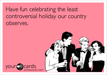 Have fun celebrating the least controversial holiday our country observes.