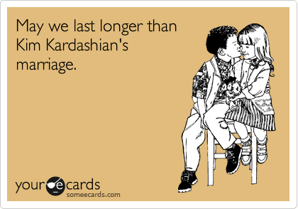 May we last longer than
Kim Kardashian's
marriage.