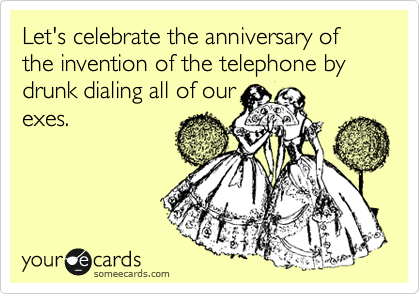Let's celebrate the anniversary of the invention of the telephone by drunk dialing all of our
exes.