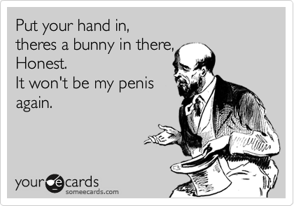 Put your hand in, 
theres a bunny in there,
Honest. 
It won't be my penis 
again. 
