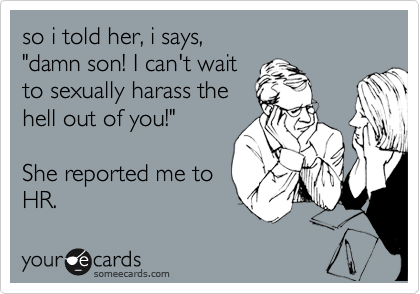 so i told her, i says,
"damn son! I can't wait
to sexually harass the
hell out of you!"

She reported me to 
HR.
