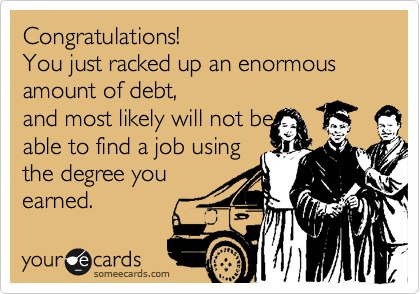 Congratulations!
You just racked up an enormous amount of debt,
and most likely will not be
able to find a job using
the degree you
earned.