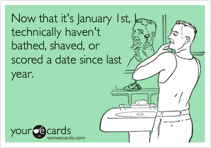 Now that it's January 1st, I
technically haven't
bathed, shaved, or
scored a date since last
year.