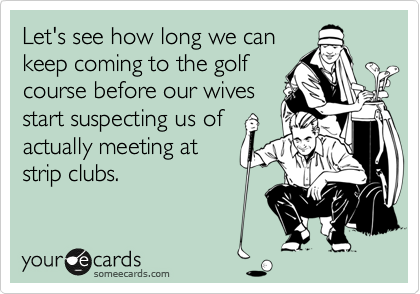 Let's see how long we can
keep coming to the golf
course before our wives
start suspecting us of
actually meeting at
strip clubs.
