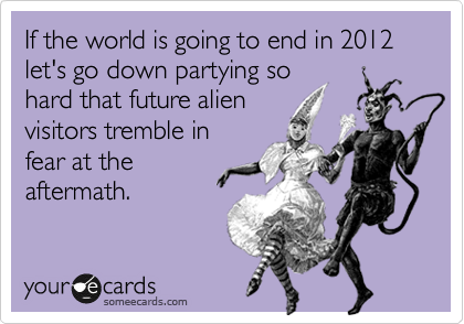 If the world is going to end in 2012 let's go down partying so
hard that future alien
visitors tremble in
fear at the
aftermath.