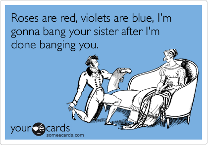 Roses are red, violets are blue, I'm gonna bang your sister after I'm done banging you.